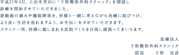 平成21年4月、上田市芳田に「下形整形外科クリニック」を開設し診療を開始させていただきました。運動器の痛みや機能障害を、皆様と一緒に考えながら治療に結びつけ、より良い生活を送れますよう、お手伝いをさせていただきます。スタッフ一同、皆様に親しまれる医院づくりを目指し頑張ってまいります。医療法人下形整形外科クリニック院長　　下形　光彦