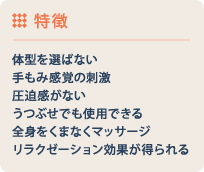 特徴 体型を選ばない 手もみ感覚の刺激 圧迫感がない うつぶせでも使用できる 全身をくまなくマッサージ リラクゼーション効果が得られる